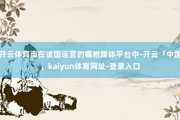 开云体育而在该国运营的嘱咐媒体平台中-开云「中国」kaiyun体育网址-登录入口