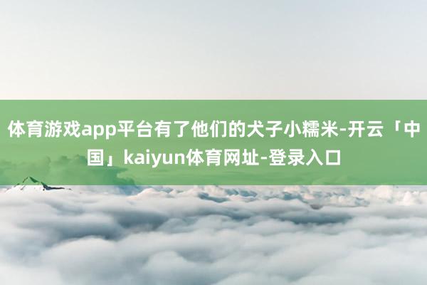 体育游戏app平台有了他们的犬子小糯米-开云「中国」kaiyun体育网址-登录入口