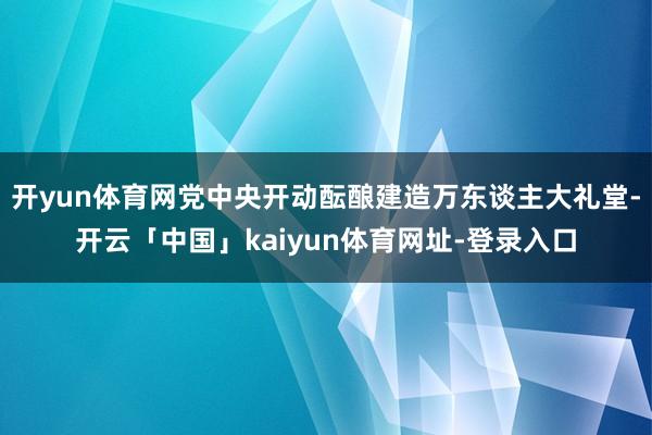 开yun体育网党中央开动酝酿建造万东谈主大礼堂-开云「中国」kaiyun体育网址-登录入口
