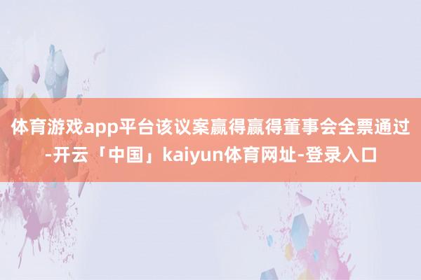 体育游戏app平台 该议案赢得赢得董事会全票通过-开云「中国」kaiyun体育网址-登录入口