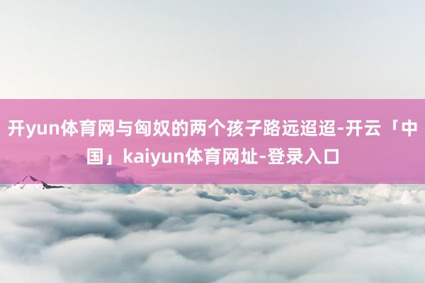 开yun体育网与匈奴的两个孩子路远迢迢-开云「中国」kaiyun体育网址-登录入口