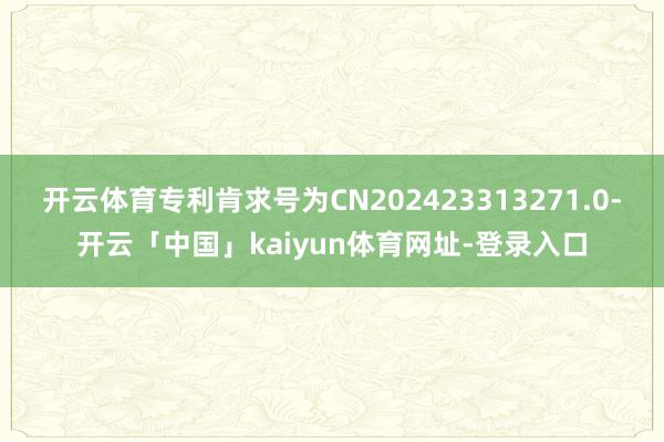 开云体育专利肯求号为CN202423313271.0-开云「中国」kaiyun体育网址-登录入口