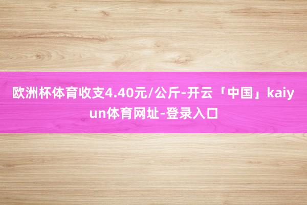 欧洲杯体育收支4.40元/公斤-开云「中国」kaiyun体育网址-登录入口
