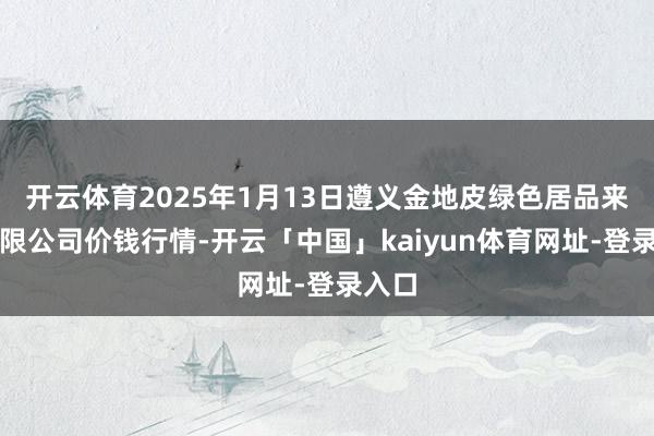 开云体育2025年1月13日遵义金地皮绿色居品来去有限公司价钱行情-开云「中国」kaiyun体育网址-登录入口