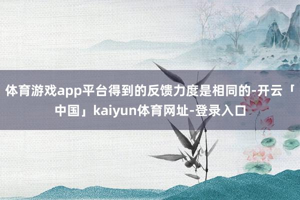 体育游戏app平台得到的反馈力度是相同的-开云「中国」kaiyun体育网址-登录入口