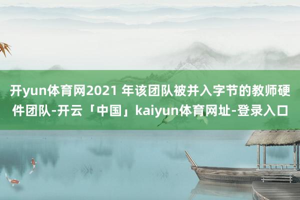开yun体育网2021 年该团队被并入字节的教师硬件团队-开云「中国」kaiyun体育网址-登录入口