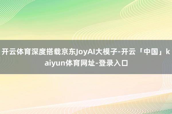 开云体育深度搭载京东JoyAI大模子-开云「中国」kaiyun体育网址-登录入口