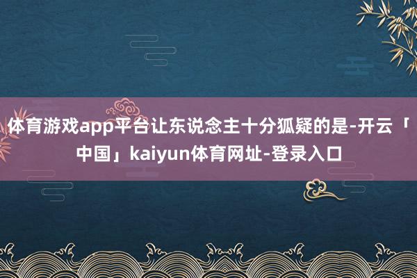 体育游戏app平台让东说念主十分狐疑的是-开云「中国」kaiyun体育网址-登录入口