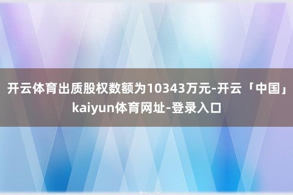 开云体育出质股权数额为10343万元-开云「中国」kaiyun体育网址-登录入口