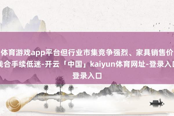 体育游戏app平台但行业市集竞争强烈、家具销售价钱合手续低迷-开云「中国」kaiyun体育网址-登录入口