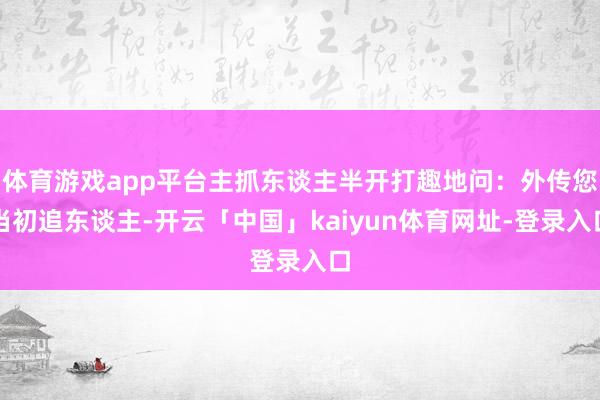 体育游戏app平台主抓东谈主半开打趣地问:外传您当初追东谈主-开云「中国」kaiyun体育网址-登录入口