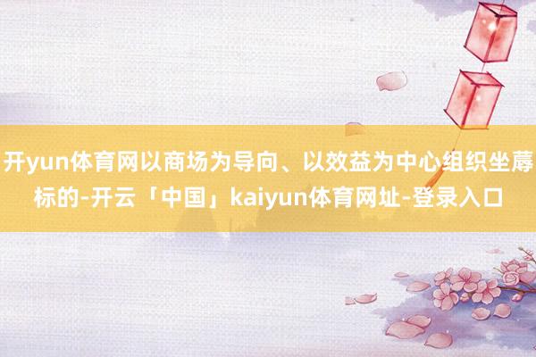 开yun体育网以商场为导向、以效益为中心组织坐蓐标的-开云「中国」kaiyun体育网址-登录入口