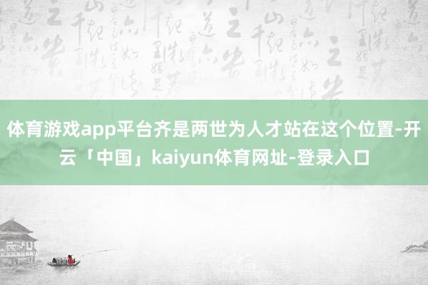 体育游戏app平台齐是两世为人才站在这个位置-开云「中国」kaiyun体育网址-登录入口