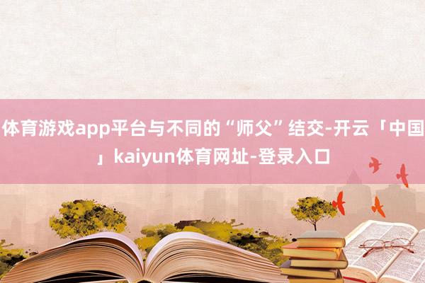 体育游戏app平台与不同的“师父”结交-开云「中国」kaiyun体育网址-登录入口