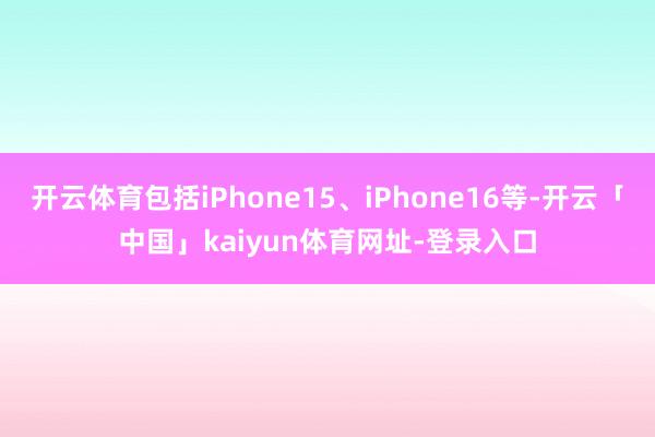 开云体育包括iPhone15、iPhone16等-开云「中国」kaiyun体育网址-登录入口