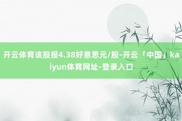 开云体育该股报4.38好意思元/股-开云「中国」kaiyun体育网址-登录入口