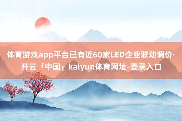 体育游戏app平台已有近60家LED企业联动调价-开云「中国」kaiyun体育网址-登录入口