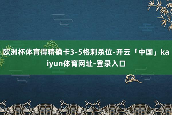 欧洲杯体育得精确卡3-5格刺杀位-开云「中国」kaiyun体育网址-登录入口