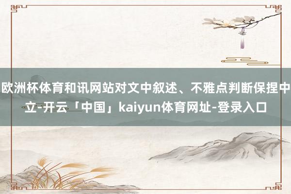 欧洲杯体育和讯网站对文中叙述、不雅点判断保捏中立-开云「中国」kaiyun体育网址-登录入口
