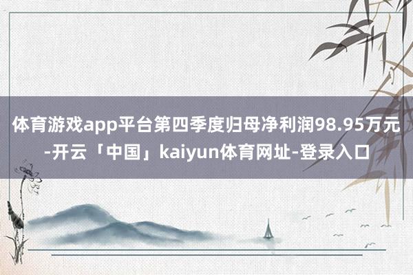 体育游戏app平台第四季度归母净利润98.95万元-开云「中国」kaiyun体育网址-登录入口