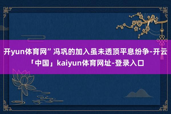 开yun体育网”冯巩的加入虽未透顶平息纷争-开云「中国」kaiyun体育网址-登录入口