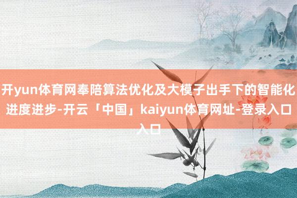 开yun体育网奉陪算法优化及大模子出手下的智能化进度进步-开云「中国」kaiyun体育网址-登录入口