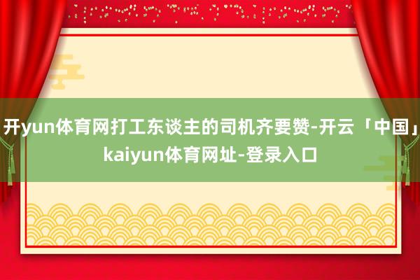 开yun体育网打工东谈主的司机齐要赞-开云「中国」kaiyun体育网址-登录入口