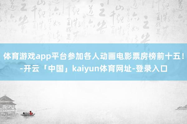 体育游戏app平台参加各人动画电影票房榜前十五！-开云「中国」kaiyun体育网址-登录入口