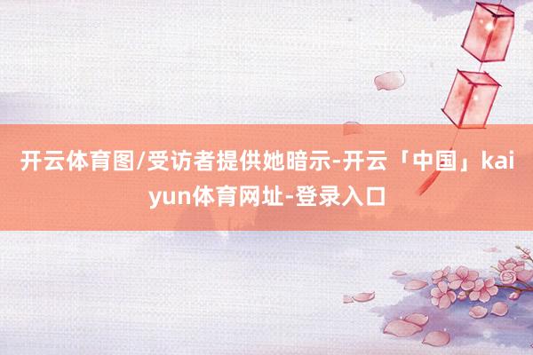 开云体育图/受访者提供她暗示-开云「中国」kaiyun体育网址-登录入口