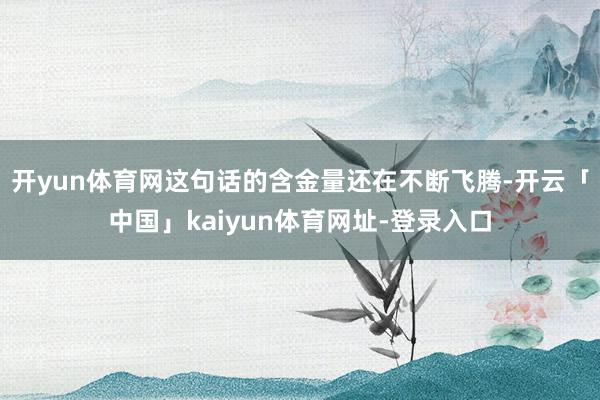 开yun体育网这句话的含金量还在不断飞腾-开云「中国」kaiyun体育网址-登录入口
