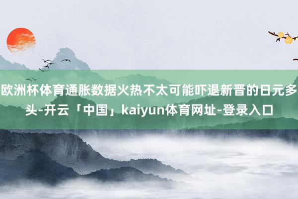 欧洲杯体育通胀数据火热不太可能吓退新晋的日元多头-开云「中国」kaiyun体育网址-登录入口