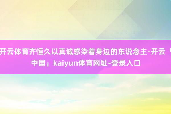 开云体育齐恒久以真诚感染着身边的东说念主-开云「中国」kaiyun体育网址-登录入口