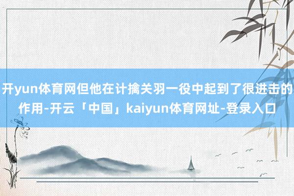 开yun体育网但他在计擒关羽一役中起到了很进击的作用-开云「中国」kaiyun体育网址-登录入口