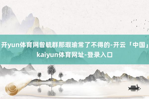 开yun体育网曾毓群那瑕瑜常了不得的-开云「中国」kaiyun体育网址-登录入口