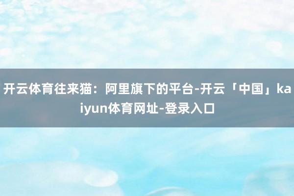 开云体育往来猫：阿里旗下的平台-开云「中国」kaiyun体育网址-登录入口