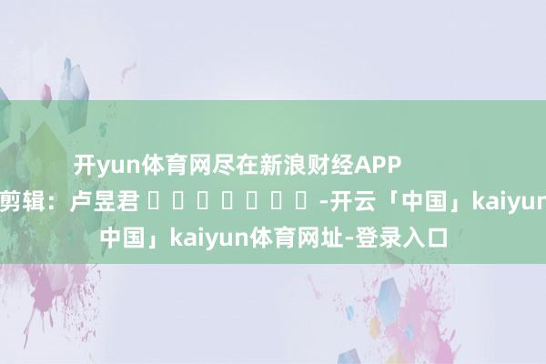 开yun体育网尽在新浪财经APP            						包袱剪辑：卢昱君 							-开云「中国」kaiyun体育网址-登录入口