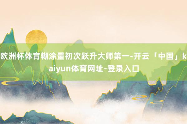 欧洲杯体育糊涂量初次跃升大师第一-开云「中国」kaiyun体育网址-登录入口