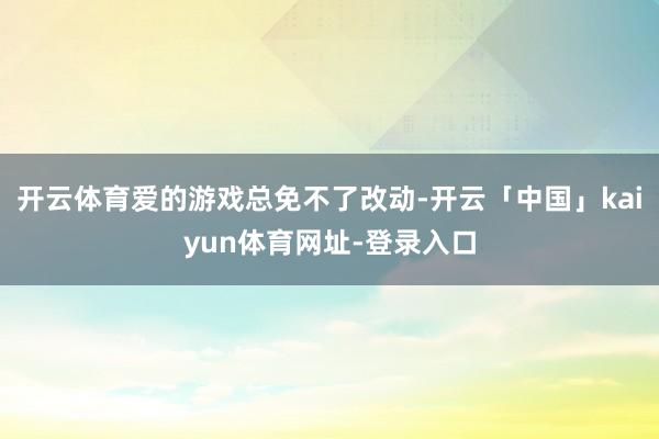 开云体育爱的游戏总免不了改动-开云「中国」kaiyun体育网址-登录入口