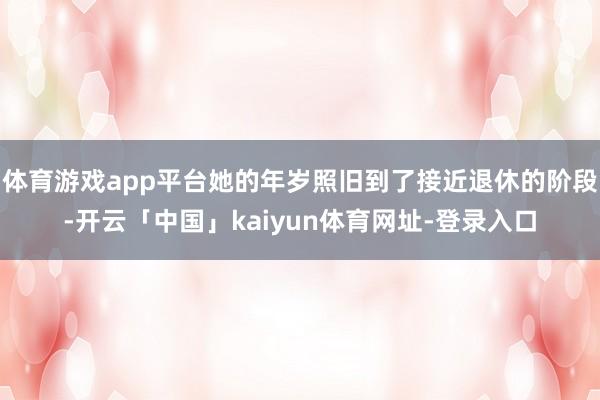 体育游戏app平台她的年岁照旧到了接近退休的阶段-开云「中国」kaiyun体育网址-登录入口