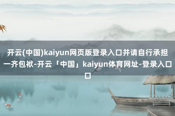 开云(中国)kaiyun网页版登录入口并请自行承担一齐包袱-开云「中国」kaiyun体育网址-登录入口
