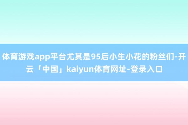 体育游戏app平台尤其是95后小生小花的粉丝们-开云「中国」kaiyun体育网址-登录入口