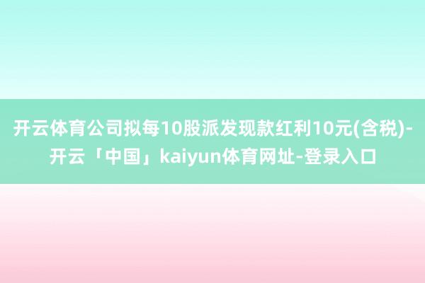 开云体育公司拟每10股派发现款红利10元(含税)-开云「中国」kaiyun体育网址-登录入口
