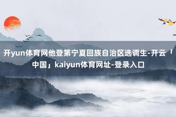 开yun体育网他登第宁夏回族自治区选调生-开云「中国」kaiyun体育网址-登录入口