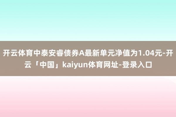 开云体育中泰安睿债券A最新单元净值为1.04元-开云「中国」kaiyun体育网址-登录入口