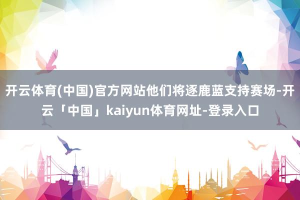 开云体育(中国)官方网站他们将逐鹿蓝支持赛场-开云「中国」kaiyun体育网址-登录入口