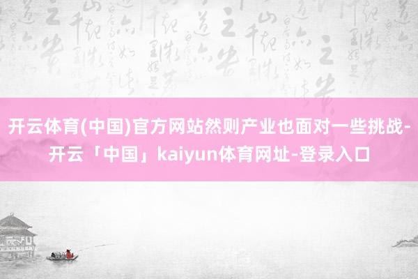 开云体育(中国)官方网站然则产业也面对一些挑战-开云「中国」kaiyun体育网址-登录入口
