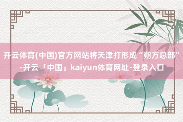 开云体育(中国)官方网站将天津打形成“朔方总部”-开云「中国」kaiyun体育网址-登录入口