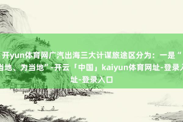 开yun体育网广汽出海三大计谋旅途区分为：一是“在当地、为当地”-开云「中国」kaiyun体育网址-登录入口