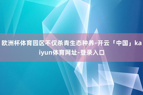 欧洲杯体育园区不仅杀青生态种养-开云「中国」kaiyun体育网址-登录入口