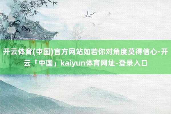 开云体育(中国)官方网站如若你对角度莫得信心-开云「中国」kaiyun体育网址-登录入口